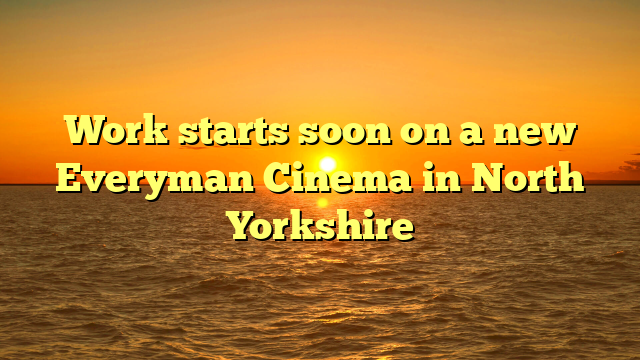 Work starts soon on a new Everyman Cinema in North Yorkshire 